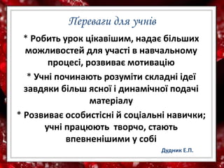 Переваги для учнів
* Робить урок цікавішим, надає більших
можливостей для участі в навчальному
процесі, розвиває мотивацію
* Учні починають розуміти складні ідеї
завдяки більш ясної і динамічної подачі
матеріалу
* Розвиває особистісні й соціальні навички;
учні працюють творчо, стають
впевненішими у собі
Дудник Е.П.
 