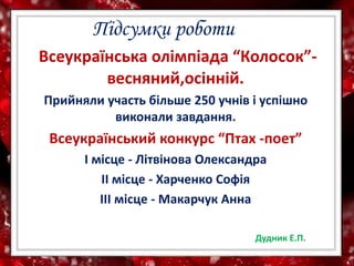 Всеукраїнська олімпіада “Колосок”-
весняний,осінній.
Прийняли участь більше 250 учнів і успішно
виконали завдання.
Всеукраїнський конкурс “Птах -поет”
І місце - Літвінова Олександра
ІІ місце - Харченко Софія
ІІІ місце - Макарчук Анна
Підсумки роботи
Дудник Е.П.
 