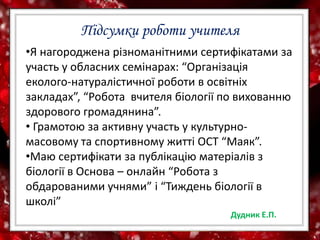 Підсумки роботи учителя
•Я нагороджена різноманітними сертифікатами за
участь у обласних семінарах: “Організація
еколого-натуралістичної роботи в освітніх
закладах”, “Робота вчителя біології по вихованню
здорового громадянина”.
• Грамотою за активну участь у культурно-
масовому та спортивному житті ОСТ “Маяк”.
•Маю сертифікати за публікацію матеріалів з
біології в Основа – онлайн “Робота з
обдарованими учнями” і “Тиждень біології в
школі”
Дудник Е.П.
 