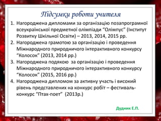 Підсумки роботи учителя
1. Нагороджена дипломами за організацію позапрограмної
всеукраїнської предметної олімпіади “Олімпус” (Інститут
Розвитку Шкільної Освіти) – 2013, 2014, 2015 рр.
2. Нагороджена грамотою за організацію і проведення
Міжнародного природничого інтерактивного конкурсу
“Колосок” (2013, 2014 рр.)
3. Нагороджена подякою за організацію і проведення
Міжнародного природничого інтерактивного конкурсу
“Колосок” (2015, 2016 рр.)
4. Нагороджена дипломом за активну участь і високий
рівень представлених на конкурс робіт – фестиваль-
конкурс “Птах-поет” (2013р.)
Дудник Е.П.
 