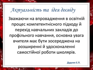Актуальність та ідея досвіду
Зважаючи на впровадження в освітній
процес компетентнісного підходу й
перехід навчальних закладів до
профільного навчання, основна увага
вчителя має бути зосереджена на
розширенні й удосконаленні
самостійної роботи школярів.
Дудник Е.П.
 