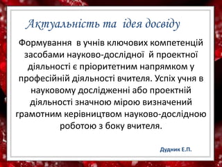 Актуальність та ідея досвіду
Формування в учнів ключових компетенцій
засобами науково-дослідної й проектної
діяльності є пріоритетним напрямком у
професійній діяльності вчителя. Успіх учня в
науковому дослідженні або проектній
діяльності значною мірою визначений
грамотним керівництвом науково-дослідною
роботою з боку вчителя.
Дудник Е.П.
 