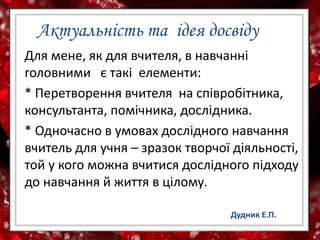 Актуальність та ідея досвіду
Для мене, як для вчителя, в навчанні
головними є такі елементи:
* Перетворення вчителя на співробітника,
консультанта, помічника, дослідника.
* Одночасно в умовах дослідного навчання
вчитель для учня – зразок творчої діяльності,
той у кого можна вчитися дослідного підходу
до навчання й життя в цілому.
Дудник Е.П.
 