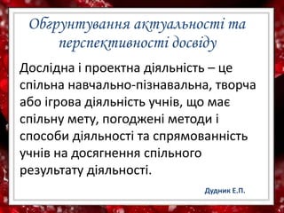 Обгрунтування актуальності та
перспективності досвіду
Дослідна і проектна діяльність – це
спільна навчально-пізнавальна, творча
або ігрова діяльність учнів, що має
спільну мету, погоджені методи і
способи діяльності та спрямованність
учнів на досягнення спільного
результату діяльності.
Дудник Е.П.
 