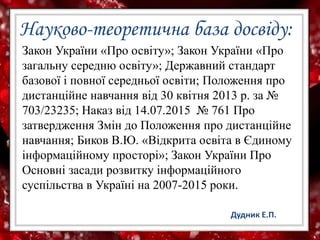 Науково-теоретична база досвіду:
Закон України «Про освіту»; Закон України «Про
загальну середню освіту»; Державний стандарт
базової і повної середньої освіти; Положення про
дистанційне навчання від 30 квітня 2013 р. за №
703/23235; Наказ від 14.07.2015 № 761 Про
затвердження Змін до Положення про дистанційне
навчання; Биков В.Ю. «Відкрита освіта в Єдиному
інформаційному просторі»; Закон України Про
Основні засади розвитку інформаційного
суспільства в Україні на 2007-2015 роки.
Дудник Е.П.
 