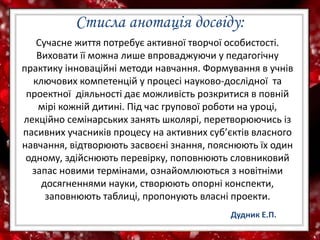 Стисла анотація досвіду:
Сучасне життя потребує активної творчої особистості.
Виховати її можна лише впроваджуючи у педагогічну
практику інноваційні методи навчання. Формування в учнів
ключових компетенцій у процесі науково-дослідної та
проектної діяльності дає можливість розкритися в повній
мірі кожній дитині. Під час групової роботи на уроці,
лекційно семінарських занять школярі, перетворюючись із
пасивних учасників процесу на активних суб’єктів власного
навчання, відтворюють засвоєні знання, пояснюють їх один
одному, здійснюють перевірку, поповнюють словниковий
запас новими термінами, ознайомлюються з новітніми
досягненнями науки, створюють опорні конспекти,
заповнюють таблиці, пропонують власні проекти.
Дудник Е.П.
 