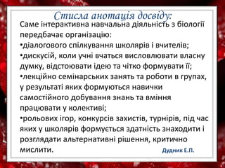 Саме інтерактивна навчальна діяльність з біології
передбачає організацію:
•діалогового спілкування школярів і вчителів;
•дискусій, коли учні вчаться висловлювати власну
думку, відстоювати ідею та чітко формувати її;
•лекційно семінарських занять та роботи в групах,
у результаті яких формуються навички
самостійного добування знань та вміння
працювати у колективі;
•рольових ігор, конкурсів захистів, турнірів, під час
яких у школярів формується здатність знаходити і
розглядати альтернативні рішення, критично
мислити. Дудник Е.П.
Стисла анотація досвіду:
 