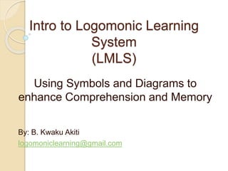 Intro to Logomonic Learning
System
(LMLS)
Using Symbols and Diagrams to
enhance Comprehension and Memory
By: B. Kwaku Akiti
logomoniclearning@gmail.com
 
