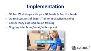 Implementation
• GP Led Workshops with your GP Leads & Practice Leads
• Up to 3 sessions of Expert Trainer in-practice training
• Competency assessed online training
• Ongoing telephone/email/web support
 