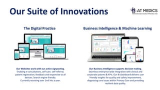 Our Suite of Innovations
The Digital Practice Business Intelligence & Machine Learning
Our Websites work with our active signposting.
Enabling e-consultations, self-care, self-referral,
patient registration, feedback and responsive to all
devices. Search engine friendly.
Currently receiving over 1mil hits a year.
Our Business Intelligence supports decision making.
Seamless enterprise-wide integration with clinical and
corporate systems & KPIs. Our BI dashboard delivers user
friendly insights for quality and safety improvement,
diagnosing core issues within Primary Care and providing
resilient data quality.
 