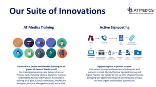 Our Suite of Innovations
AT Medics Training Active Signposting
Face-to-Face, Online and Blended Training for all
grades of General Practice staff
Our training programmes are delivered across
Primary Care, including Medical Students, Trainees
and Doctors, Nurses and Physician Associates in
training or in-post, Clinical Pharmacists, Healthcare
Assistants, Practice Management and Clerical Staff.
Signposting that is proven to work.
Our patient journey and experience is designed with
patients in mind. Our staff Active Signpost training and
Digital Practice has helped to free up 25% of appointments,
averaging 239 appointments p/wk now released, to focus
on more urgent and complex patient care.
 