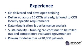 Experience
• GP delivered and developed training
• Delivered across 16 CCGs already, tailored to CCG
locality specific requirements
• Data visualisation & performance analysis
• Sustainability – training can continue to be rolled
out and competency evaluated (governance)
• Proven model across +220,000 patients
 
