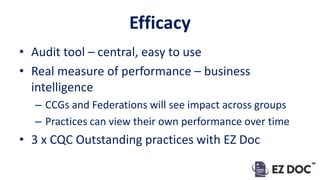 Efficacy
• Audit tool – central, easy to use
• Real measure of performance – business
intelligence
– CCGs and Federations will see impact across groups
– Practices can view their own performance over time
• 3 x CQC Outstanding practices with EZ Doc
 