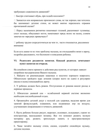 10
требующие слаженности движений?
Быстро стаптывает обувь, при ходьбе косолапит?
Заикается или неправильно произносит слова, не так хорошо, как хотелось
бы запоминает детские стихи, не может внятно пересказать отрывок
прочитанной сказки?
Перед засыпанием ритмично покачивает головой, раскачивает туловище,
сосет пальцы, обкусывает ногти, наматывает прядь волос на палец, словом
замечен во «вредных привычках»?
ребенку трудно сосредоточиться на чем то , часто отвлекается, рассеянное
внимание
Если есть какие-то из этих проблему малыша, не откладывайте визит к врачу,
подробно расскажите, что беспокоит в поведении ребенка.
VI. Родителям раздаются памятки. Каждый родитель зачитывает
пункт памятки по очереди.
На семейном совете примите к действию ряд пунктов, от которых зависит
скорейшее выздоровление Вашего малыша.
1. Найдите по рекомендации знакомых и посетите хорошего невролога.
Обязательно пройдите курс лечения (скорее всего не один) и регулярно
(весна и осень) показывайтесь врачу.
2. У ребенка должен быть режим. Отступления от режима вносят разлад в
нервные процессы.
3. Обязателен дневной сон – ослабленной нервной системе жизненно
необходим послеобеденный отдых.
4. Организуйте детский досуг с пользой для здоровья, выделив время для
занятий физкультурой, плаванием, или подвижных игр на воздухе,
улучшающих координацию и точность движений.
5. Пусть ребенок больше рисует, вырезает, склеивает, складывает, строит из
конструктора, выкладывает мозаику. Все это поможет развить мелкую
моторику рук, развить зрительную память и пространственную
ориентировку.
6. Чаще читайте малышу стихи, сказки, слушайте спокойную музыку,
детские песенки.
 