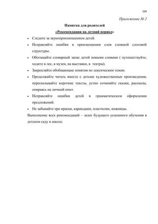 104
Приложение № 2
Памятка для родителей
«Рекомендации на летний период»
 Следите за звукопроизношением детей.
 Исправляйте ошибки в произношении слов сложной слоговой
структуры.
 Обогащайте словарный запас детей новыми словами ( путешествуйте,
ходите в лес, в музеи, на выставки, в театры).
 Закрепляйте обобщающие понятия по лексическим темам.
 Продолжайте читать вместе с детьми художественные произведения,
пересказывайте короткие тексты, устно сочиняйте сказки, рассказы,
опираясь на личный опыт.
 Исправляйте ошибки детей в грамматическом оформлении
предложений.
 Не забывайте про краски, карандаши, пластилин, ножницы.
Выполнение всех рекомендаций – залог будущего успешного обучения в
детском саду и школе.
 
