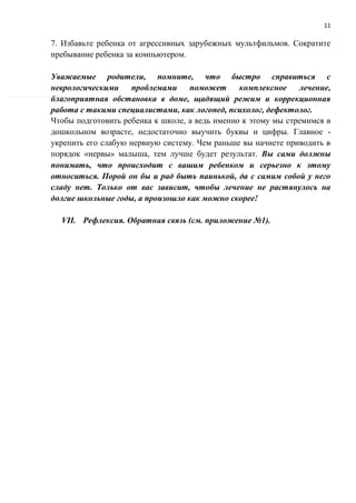 11
7. Избавьте ребенка от агрессивных зарубежных мультфильмов. Сократите
пребывание ребенка за компьютером.
Уважаемые родители, помните, что быстро справиться с
неврологическими проблемами поможет комплексное лечение,
благоприятная обстановка в доме, щадящий режим и коррекционная
работа с такими специалистами, как логопед, психолог, дефектолог.
Чтобы подготовить ребенка к школе, а ведь именно к этому мы стремимся в
дошкольном возрасте, недостаточно выучить буквы и цифры. Главное -
укрепить его слабую нервную систему. Чем раньше вы начнете приводить в
порядок «нервы» малыша, тем лучше будет результат. Вы сами должны
понимать, что происходит с вашим ребенком и серьезно к этому
относиться. Порой он бы и рад быть паинькой, да с самим собой у него
сладу нет. Только от вас зависит, чтобы лечение не растянулось на
долгие школьные годы, а произошло как можно скорее!
VII. Рефлексия. Обратная связь (см. приложение №1).
 