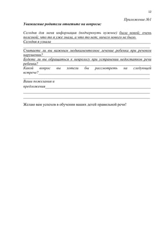 12
Приложение №1
Уважаемые родители ответьте на вопросы:
Сегодня для меня информация (подчеркнуть нужное) была новой; очень
полезной; что то я уже знала, а что то нет; ничего нового не было.
Сегодня я узнала____________________________________________________
__________________________________________________________________
Считаете ли вы важным медикаментозное лечение ребенка при речевом
нарушении? ________________________________________________________
Будете ли вы обращаться к неврологу при устранении недостатков речи
ребенка?___________________________________________________________
Какой вопрос вы хотели бы рассмотреть на следующей
встрече?__________________________________________________________
__________________________________________________________________
Ваши пожелания и
предложения_______________________________________________________
__________________________________________________________________
__________________________________________________________________
Желаю вам успехов в обучении ваших детей правильной речи!
 