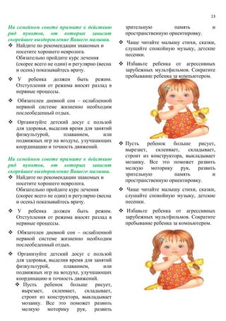 13
На семейном совете примите к действию
ряд пунктов, от которых зависит
скорейшее выздоровление Вашего малыша.
 Найдите по рекомендации знакомых и
посетите хорошего невролога.
Обязательно пройдите курс лечения
(скорее всего не один) и регулярно (весна
и осень) показывайтесь врачу.
 У ребенка должен быть режим.
Отступления от режима вносят разлад в
нервные процессы.
 Обязателен дневной сон – ослабленной
нервной системе жизненно необходим
послеобеденный отдых.
 Организуйте детский досуг с пользой
для здоровья, выделив время для занятий
физкультурой, плаванием, или
подвижных игр на воздухе, улучшающих
координацию и точность движений.
На семейном совете примите к действию
ряд пунктов, от которых зависит
скорейшее выздоровление Вашего малыша.
 Найдите по рекомендации знакомых и
посетите хорошего невролога.
Обязательно пройдите курс лечения
(скорее всего не один) и регулярно (весна
и осень) показывайтесь врачу.
 У ребенка должен быть режим.
Отступления от режима вносят разлад в
нервные процессы.
 Обязателен дневной сон – ослабленной
нервной системе жизненно необходим
послеобеденный отдых.
 Организуйте детский досуг с пользой
для здоровья, выделив время для занятий
физкультурой, плаванием, или
подвижных игр на воздухе, улучшающих
координацию и точность движений.
 Пусть ребенок больше рисует,
вырезает, склеивает, складывает,
строит из конструктора, выкладывает
мозаику. Все это поможет развить
мелкую моторику рук, развить
зрительную память и
пространственную ориентировку.
 Чаще читайте малышу стихи, сказки,
слушайте спокойную музыку, детские
песенки.
 Избавьте ребенка от агрессивных
зарубежных мультфильмов. Сократите
пребывание ребенка за компьютером.
 Пусть ребенок больше рисует,
вырезает, склеивает, складывает,
строит из конструктора, выкладывает
мозаику. Все это поможет развить
мелкую моторику рук, развить
зрительную память и
пространственную ориентировку.
 Чаще читайте малышу стихи, сказки,
слушайте спокойную музыку, детские
песенки.
 Избавьте ребенка от агрессивных
зарубежных мультфильмов. Сократите
пребывание ребенка за компьютером.
 