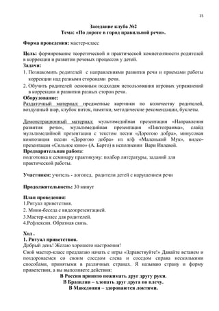 15
Заседание клуба №2
Тема: «По дороге в город правильной речи».
Форма проведения: мастер-класс
Цель: формирование теоретической и практической компетентности родителей
в коррекции и развитии речевых процессов у детей.
Задачи:
1. Познакомить родителей с направлениями развития речи и приемами работы
коррекции над разными сторонами речи.
2. Обучить родителей основным подходам использования игровых упражнений
в коррекции и развитии разных сторон речи.
Оборудование:
Раздаточный материал: предметные картинки по количеству родителей,
воздушный шар, клубок ниток, памятки, методические рекомендации, буклеты.
Демонстрационный материал: мультимедийная презентация «Направления
развития речи», мультимедийная презентация «Пиктограмма», слайд
мультимедийной презентации с текстом песни «Дорогою добра», минусовая
композиция песни «Дорогою добра» из к/ф «Маленький Мук», видео-
презентация «Сильное кино» (А. Барто) в исполнении Вари Ивлевой.
Предварительная работа:
подготовка к семинару практикуму: подбор литературы, заданий для
практической работы.
Участники: учитель - логопед, родители детей с нарушением речи
Продолжительность: 30 минут
План проведения:
1.Ритуал приветствия.
2. Мини-беседа с видеопрезентацией.
3.Мастер-класс для родителей.
4.Рефлексия. Обратная связь.
Ход .
1. Ритуал приветствия.
Добрый день! Желаю хорошего настроения!
Свой мастер-класс предлагаю начать с игры «Здравствуйте!» Давайте встанем и
поздороваемся со своим соседом слева и соседом справа несколькими
способами, принятыми в различных странах. Я называю страну и форму
приветствия, а вы выполняете действия:
В России принято пожимать друг другу руки.
В Бразилии – хлопать друг друга по плечу.
В Македонии – здороваются локтями.
 