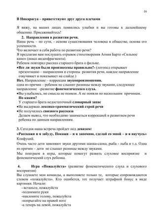 16
В Никарагуа – приветствуют друг друга плечами
Я вижу, на ваших лицах появились улыбки и вы готовы к дальнейшему
общению. Присаживайтесь!
2. Направления в развитии речи.
Наша речь – по сути, - основа существования человека в обществе, основа его
успешности.
Что включает в себя работа по развитию речи?
Я предлагаю вам послушать отрывок стихотворения Агния Барто «Сильное
кино» (показ видеофрагмента).
Ребенок повторил рассказ старшего брата о фильме.
Все ли звуки были произнесены правильно?- (логопед открывает
презентацию – направления и стороны развития речи, каждое направление
озвучивает и показывает на слайде )
Нет. Направление – коррекция звукопроизношения.
одна из причин – ребенок не слышит разницы между звуками, следующее
направление –развитие фонематического слуха.
Вы улыбались, но смысла не поняли. А не поняли по нескольким причинам.
По каким?
У старшего брата недостаточный словарный запас
Не выдержан лексико-грамматический строй речи
Не получилось связного рассказа
Делаем вывод, что необходимо заниматься коррекцией и развитием речи
ребенка по данным направлениям.
3. Сегодня наша встреча пройдет под девизом:
«Расскажи и я забуду, Покажи – и я запомню, сделай со мной – и я научусь»
Конфуций.
Очень часто дети заменяют звуки другими шапка-сапка, рыба - лыба и т.д. Одна
из причин – дети не слышат разницы между звуками.
Мы поиграем в игры, которые помогут развить слуховое восприятие и
фонематический слух ребенка.
4. Игра «Пожалуйста» (развитие фонематического слуха и слухового
восприятия)
Вы слушаете мои команды, а выполняете только те, которые сопровождаются
словом «пожалуйста». Кто ошибется, тот получает штрафной бонус в виде
картинки. Начали:
- встаньте, пожалуйста
-поднимите руки
-наклоните голову, пожалуйста
-попрыгайте на правой ноге
-а теперь на левой, пожалуйста
 