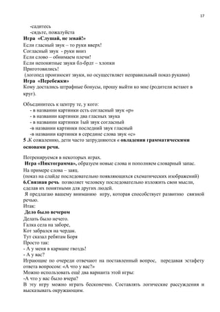 17
-садитесь
-сядьте, пожалуйста
Игра «Слушай, не зевай!»
Если гласный звук – то руки вверх!
Согласный звук - руки вниз
Если слово – обнимаем плечи!
Если непонятные звуки бл-брдт – хлопки
Приготовились!
(логопед произносит звуки, но осуществляет неправильный показ руками)
Игра «Перебежки»
Кому достались штрафные бонусы, прошу выйти ко мне (родители встают в
круг).
Объединитесь к центру те, у кого:
- в названии картинки есть согласный звук «р»
- в названии картинки два гласных звука
- в названии картинки 1ый звук согласный
-в названии картинки последний звук гласный
-в названии картинки в середине слова звук «с»
5 .К сожалению, дети часто затрудняются в овладении грамматическими
основами речи.
Потренируемся в некоторых играх.
Игра «Пиктограмма», образуем новые слова и пополняем словарный запас.
На примере слова – заяц.
(показ на слайде последовательно появляющихся схематических изображений)
6.Связная речь позволяет человеку последовательно изложить свои мысли,
сделав их понятными для других людей.
Я предлагаю вашему вниманию игру, которая способствует развитию связной
речью.
Итак:
Дело было вечером
Делать было нечего.
Галка села на заборе,
Кот забрался на чердак.
Тут сказал ребятам Боря
Просто так:
- А у меня в кармане гвоздь!
- А у вас?
Играющие по очереди отвечают на поставленный вопрос, передавая эстафету
ответа вопросом: «А что у вас?»
Можно использовать ещё два варианта этой игры:
-А что у вас было вчера?
В эту игру можно играть бесконечно. Составлять логические рассуждения и
высказывать окружающим.
 