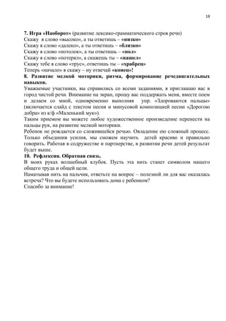 18
7. Игра «Наоборот» (развитие лексико-грамматического строя речи)
Скажу я слово «высоко», а ты ответишь – «низко»
Скажу я слово «далеко», а ты ответишь – «близко»
Скажу я слово «потолок», а ты ответишь – «пол»
Скажу я слово «потерял», а скажешь ты – «нашел»
Скажу тебе я слово «трус», ответишь ты – «храбрец»
Теперь «начало» я скажу – ну отвечай «конец»!
8. Развитие мелкой моторики, ритма, формирование речедвигательных
навыков.
Уважаемые участники, вы справились со всеми заданиями, я приглашаю вас в
город чистой речи. Внимание на экран, прошу вас поддержать меня, вместе поем
и делаем со мной, одновременно выполняя упр. «Здороваются пальцы»
(включается слайд с текстом песни и минусовой композицией песни «Дорогою
добра» из к/ф «Маленький мук»).
Таким приемом вы можете любое художественное произведение перенести на
пальцы рук, на развитие мелкой моторики.
Ребенок не рождается со сложившейся речью. Овладение ею сложный процесс.
Только объединив усилия, мы сможем научить детей красиво и правильно
говорить. Работая в содружестве и партнерстве, в развитии речи детей результат
будет выше.
10. Рефлексия. Обратная связь.
В моих руках волшебный клубок. Пусть эта нить станет символом нашего
общего труда и общей цели.
Наматывая нить на пальчик, ответьте на вопрос – полезной ли для вас оказалась
встреча? Что вы будете использовать дома с ребенком?
Спасибо за внимание!
 