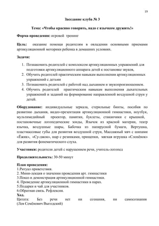 19
Заседание клуба № 3
Тема: «Чтобы красиво говорить, надо с язычком дружить!»
Форма проведения: игровой тренинг
Цель: оказание помощи родителям в овладении основными приемами
артикуляционной моторики ребенка в домашних условиях.
Задачи:
1. Познакомить родителей с комплексом артикуляционных упражнений для
подготовки артикуляционного аппарата детей к постановке звуков,
2. Обучить родителей практическим навыкам выполнения артикуляционных
упражнений с детьми
3. Познакомить родителей с работой над дыханием и звукопроизношением.
4. Обучить родителей практическим навыкам выполнения дыхательных
упражнений и заданий на формирование направленной воздушной струи у
детей.
Оборудование: индивидуальные зеркала, стерильные бинты, пособия по
развитию дыхания, видео-презентация артикуляционной гимнастики, ноутбук,
мультимедийный проектор, памятки, буклеты, стаканчики с крышкой,
постановочные логопедические зонды, Язычок из красной материи, театр
язычка, воздушные шары, Бабочка из папирусной бумаги, Вертушка,
пластмассовые губы для развития воздушной струи, Массажный мяч с шипами
«Ёжик», «Су-джок», шар с резинками, прищепки, мягкая игрушка «Слонёнок»
для развития фонематического слуха.
Участники: родители детей с нарушением речи, учитель-логопед
Продолжительность: 30-50 минут
План проведения:
1.Ритуал приветствия.
2. Мини-лекция о значении проведения арт. гимнастики
3.Показ и демонстрация артикуляционной гимнастики.
4. Проведение артикуляционной гимнастики в парах.
5.Подарки и чай для участников.
6.Обратная связь. Рефлексия.
Ход.
Цитата: Без речи нет ни сознания, ни самосознания
(Лев Семёнович Выгодский)
 