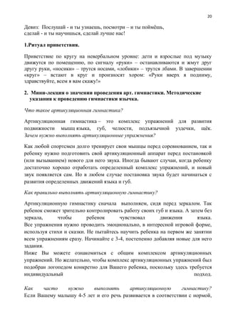 20
Девиз: Послушай - и ты узнаешь, посмотри – и ты поймёшь,
сделай - и ты научишься, сделай лучше нас!
1.Ритуал приветствия.
Приветствие по кругу на невербальном уровне: дети и взрослые под музыку
движутся по помещению, по сигналу «руки» – останавливаются и жмут друг
другу руки, «носики» – трутся носами, «лобики» – трутся лбами. В завершении
«круг» – встают в круг и произносят хором: «Руки вверх я подниму,
здравствуйте, всем я вам скажу!»
2. Мини-лекция о значении проведения арт. гимнастики. Методические
указания к проведению гимнастики язычка.
Что такое артикуляционная гимнастика?
Артикуляционная гимнастика – это комплекс упражнений для развития
подвижности мышц языка, губ, челюсти, подъязычной уздечки, щёк.
Зачем нужно выполнять артикуляционные упражнения?
Как любой спортсмен долго тренирует свои мышцы перед соревнованием, так и
ребенку нужно подготовить свой артикуляционный аппарат перед постановкой
(или вызыванием) нового для него звука. Иногда бывают случаи, когда ребенку
достаточно хорошо отработать определенный комплекс упражнений, и новый
звук появляется сам. Но в любом случае постановка звука будет начинаться с
развития определенных движений языка и губ.
Как правильно выполнять артикуляционную гимнастику?
Артикуляционную гимнастику сначала выполняем, сидя перед зеркалом. Так
ребенок сможет зрительно контролировать работу своих губ и языка. А затем без
зеркала, чтобы ребенок чувствовал движения языка.
Все упражнения нужно проводить эмоционально, в интересной игровой форме,
используя стихи и сказки. Не пытайтесь научить ребенка на первом же занятии
всем упражнениям сразу. Начинайте с 3-4, постепенно добавляя новые для него
задания.
Ниже Вы можете ознакомиться с общим комплексом артикуляционных
упражнений. Но желательно, чтобы комплекс артикуляционных упражнений был
подобран логопедом конкретно для Вашего ребенка, поскольку здесь требуется
индивидуальный подход.
Как часто нужно выполнять артикуляционную гимнастику?
Если Вашему малышу 4-5 лет и его речь развивается в соответствии с нормой,
 