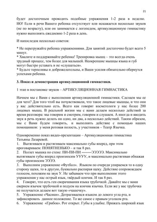 21
будет достаточным проводить подобные упражнения 1-2 раза в неделю.
НО! Если в речи Вашего ребенка отсутствует или искажается несколько звуков
(не по возрасту), или он занимается с логопедом, артикуляционную гимнастику
нужно выполнять ежедневно 1-2 раза в день.
И напоследок несколько советов:
* Не перегружайте ребенка упражнениями. Для занятий достаточно будет всего 5
минут.
* Хвалите и поддерживайте ребенка! Тренировка мышц – это всегда очень
трудный процесс, тем более для малышей. Неокрепшие мышцы языка и губ
могут быстро уставать и не «слушаться».
* Будьте терпеливы и доброжелательны, и Ваши усилия обязательно обернутся
успехами ребенка.
3. Показ и демонстрация артикуляционной гимнастики.
1 этап в постановке звуков – АРТИКУЛЯЦИОННАЯ ГИМНАСТИКА
Начнем мы с Вами с выполнения артикуляционной гимнастики. Сделаем мы ее
для чего? Для того чтоб вы почувствовали, что такое лицевые мышцы, и что они
у вас действительно есть. Всего как говорят косметологи у нас более 200
лицевых мышц. В реальной жизни мы с вами делаем несколько действий за
время разговора: мы говорим и смотрим, говорим и слушаем. А иногда и вводить
звук в речь нужно делать ни одно, ни два, а несколько действий. Таким образом,
мы с Вами будем говорить, и выполнять действие с помощью наших
помощников: у меня ротовая полость, у участников – Театр Язычка.
Одновременно показ видео-презентации – Артикуляционная гимнастика
Татьяны Лазаревой.
1. Вытягиваем и растягиваем максимально губы вперед, при этом
проговариваем: ПОНЯТНЕНЬКО – и так 8 раз.
2. Ползет мышка по стене: ПИ-ПИ-ПИ --------ЭЭЭЭЭ. Максимально
вытягиваем губы вперед произносим УУУУ, и максимально растягивая обнажая
губы произносим ЭЭЭЭ.
3. Выполним упражнение «Футбол». Языком по очереди упираемся то в одну
сторону щеки, то в другую, буквально распирая щеку. Действие сопровождаем
голосом, похожим на звук У. Не забываем что при выполнении этого
упражнения у нас острый язык, твёрдый кончик. И так 8 раз.
4. Говорят, что есть ген сворачивания языка трубочкой. Давайте мы с вами
свернем язычок трубочкой и подуем на кончик язычка. Если же у вас трубочка
не получается делаем вот такую «чашечку».
5. Упражнение «Часики». Дотрагиваемся языком до левого угла рта, и
зафиксировать данное положение. То же самое с правым уголком рта.
6. Упражнение «Грибок». Рот открыт. Губы в улыбке. Прижать широкий язык
 