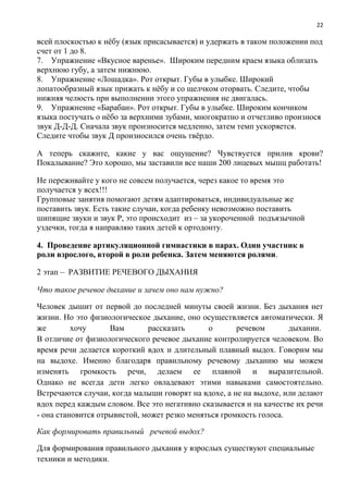 22
всей плоскостью к нёбу (язык присасывается) и удержать в таком положении под
счет от 1 до 8.
7. Упражнение «Вкусное варенье». Широким передним краем языка облизать
верхнюю губу, а затем нижнюю.
8. Упражнение «Лошадка». Рот открыт. Губы в улыбке. Широкий
лопатообразный язык прижать к нёбу и со щелчком оторвать. Следите, чтобы
нижняя челюсть при выполнении этого упражнения не двигалась.
9. Упражнение «Барабан». Рот открыт. Губы в улыбке. Широким кончиком
языка постучать о нёбо за верхними зубами, многократно и отчетливо произнося
звук Д-Д-Д. Сначала звук произносится медленно, затем темп ускоряется.
Следите чтобы звук Д произносился очень твёрдо.
А теперь скажите, какие у вас ощущение? Чувствуется прилив крови?
Покалывание? Это хорошо, мы заставили все наши 200 лицевых мышц работать!
Не переживайте у кого не совсем получается, через какое то время это
получается у всех!!!
Групповые занятия помогают детям адаптироваться, индивидуальные же
поставить звук. Есть такие случаи, когда ребенку невозможно поставить
шипящие звуки и звук Р, это происходит из – за укороченной подъязычной
уздечки, тогда я направляю таких детей к ортодонту.
4. Проведение артикуляционной гимнастики в парах. Один участник в
роли взрослого, второй в роли ребенка. Затем меняются ролями.
2 этап – РАЗВИТИЕ РЕЧЕВОГО ДЫХАНИЯ
Что такое речевое дыхание и зачем оно нам нужно?
Человек дышит от первой до последней минуты своей жизни. Без дыхания нет
жизни. Но это физиологическое дыхание, оно осуществляется автоматически. Я
же хочу Вам рассказать о речевом дыхании.
В отличие от физиологического речевое дыхание контролируется человеком. Во
время речи делается короткий вдох и длительный плавный выдох. Говорим мы
на выдохе. Именно благодаря правильному речевому дыханию мы можем
изменять громкость речи, делаем ее плавной и выразительной.
Однако не всегда дети легко овладевают этими навыками самостоятельно.
Встречаются случаи, когда малыши говорят на вдохе, а не на выдохе, или делают
вдох перед каждым словом. Все это негативно сказывается и на качестве их речи
- она становится отрывистой, может резко меняться громкость голоса.
Как формировать правильный речевой выдох?
Для формирования правильного дыхания у взрослых существуют специальные
техники и методики.
 