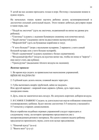 23
У детей же все должно проходить только в игре. Поэтому с малышами можно и
нужно играть.
На начальных этапах нужно научить ребенка делать целенаправленный и
достаточно сильный длительный выдох. Этого можно добиться, регулярно играя
в такие игры, как:
- "Подуй на листочек" (дуть на листочек, подвязанный на нитке на уровне рта
ребенка);
- "Снегопад" (сдувать с ладошки бумажную снежинку или комочки ваты);
- "Задуй свечку" (задувание свечи на расстоянии вытянутой руки);
- "Морской бой" (дуть на бумажные кораблики в тазу);
- "У кого больше?" (игра с мыльными пузырями. 2 варианта: у кого самый
большой пузырь или у кого больше пузырей);
- "Полёт одуванчиков" (сдувать пушинки с белых одуванчиков);
- "Воздушный футбол" (подуть на кусочек ватки так, чтобы он попал в "ворота" -
ими могут стать два кубика);
- "Греем ручки" (выдыхание тёплого воздуха на ладошки);
Важные правила:
1. Во время игр следить за правильностью выполнения упражнений.
ЩЁКИ НЕ НАДУВАТЬ!
2. Глубокий вдох делать носом, плавный выдох через рот.
3. Губы вытягивать вперёд трубочкой, щёки не надувать.
Или другой вариант - широкий язык держать губами, дуть через щель
посередине языка.
4. Дуть, пока не закончится весь воздух. Не допускать коротких доборов воздуха.
5. И САМОЕ ГЛАВНОЕ! Следить за длительностью игр во избежание появления
головокружения у ребенка. Будет вполне достаточно 3-5 попыток у малышей и
5-7 попыток у старших дошкольников.
После отработки подобных игровых упражнений следует переходить к
следующему этапу, на котором тренировка продолжается уже с
воспроизведением речевого материала. На одном плавном выдохе ребенку
предлагается произносить звуки, слоги или целые предложения.
1. "Покачай куклу" (а-а-а)
2. "Вьюга воет" (у-у-у)
 