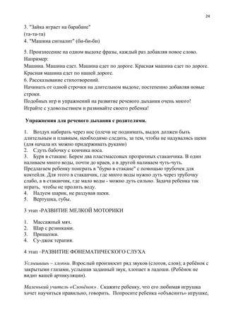 24
3. "Зайка играет на барабане"
(та-та-та)
4. "Машина сигналит" (би-би-би)
5. Произнесение на одном выдохе фразы, каждый раз добавляя новое слово.
Например:
Машина. Машина едет. Машина едет по дороге. Красная машина едет по дороге.
Красная машина едет по нашей дороге.
6. Рассказывание стихотворений.
Начинать от одной строчки на длительном выдохе, постепенно добавляя новые
строки.
Подобных игр и упражнений на развитие речевого дыхания очень много!
Играйте с удовольствием и развивайте своего ребенка!
Упражнения для речевого дыхания с родителями.
1. Воздух набирать через нос (плечи не поднимать, выдох должен быть
длительным и плавным, необходимо следить, за тем, чтобы не надувались щеки
(для начала их можно придерживать руками)
2. Сдуть бабочку с кончика носа.
3. Буря в стакане. Берем два пластмассовых прозрачных стаканчика. В один
наливаем много воды, почти до краев, а в другой наливаем чуть-чуть.
Предлагаем ребенку поиграть в "бурю в стакане" с помощью трубочек для
коктейля. Для этого в стаканчик, где много воды нужно дуть через трубочку
слабо, а в стаканчик, где мало воды - можно дуть сильно. Задача ребенка так
играть, чтобы не пролить воду.
4. Надуем шарик, не раздувая щеки.
5. Вертушка, губы.
3 этап -РАЗВИТИЕ МЕЛКОЙ МОТОРИКИ
1. Массажный мяч.
2. Шар с резинками.
3. Прищепки.
4. Су-джок терапия.
4 этап –РАЗВИТИЕ ФОНЕМАТИЧЕСКОГО СЛУХА
Услышишь – хлопни. Взрослый произносит ряд звуков (слогов, слов); а ребёнок с
закрытыми глазами, услышав заданный звук, хлопает в ладоши. (Ребёнок не
видит вашей артикуляции).
Маленький учитель «Слонёнок» . Скажите ребенку, что его любимая игрушка
хочет научиться правильно, говорить. Попросите ребенка «объяснить» игрушке,
 