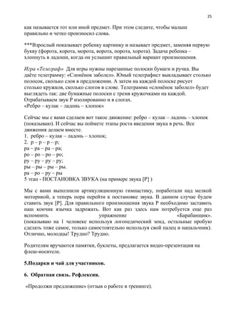 25
как называется тот или иной предмет. При этом следите, чтобы малыш
правильно и четко произносил слова.
***Взрослый показывает ребенку картинку и называет предмет, заменяя первую
букву (форота, корота, морота, ворота, порота, хорота). Задача ребенка –
хлопнуть в ладоши, когда он услышит правильный вариант произношения.
Игра «Телеграф» Для игры нужны нарезанные полоски бумаги и ручка. Вы
даёте телеграмму: «Слонёнок заболел». Юный телеграфист выкладывает столько
полосок, сколько слов в предложении. А затем на каждой полоске рисует
столько кружков, сколько слогов в слове. Телеграмма «слонёнок заболел» будет
выглядеть так: две бумажные полоски с тремя кружочками на каждой.
Отрабатываем звук Р изолированно и в слогах.
«Ребро – кулак – ладонь – хлопок»
Сейчас мы с вами сделаем вот такое движение: ребро – кулак – ладонь – хлопок
(показываю). И сейчас вы поймете этапы роста введения звука в речь. Все
движения делаем вместе.
1. ребро – кулак – ладонь – хлопок;
2. р – р – р – р;
ра – ра – ра – ра;
ро – ро – ро – ро;
ру – ру – ру – ру;
ры – ры – ры – ры.
ра – ро – ру – ры
5 этап - ПОСТАНОВКА ЗВУКА (на примере звука [Р] )
Мы с вами выполнили артикуляционную гимнастику, поработали над мелкой
моторикой, а теперь пора перейти к постановке звука. В данном случае будем
ставить звук [Р]. Для правильного произношения звука Р необходимо заставить
наш кончик язычка задрожать. Вот как раз здесь нам потребуется еще раз
вспомнить упражнение «Барабанщик».
(показываю на 1 человеке используя логопедический зонд, остальные пробую
сделать тоже самое, только самостоятельно используя свой палец и напальчник).
Отлично, молодцы! Трудно? Трудно.
Родителям вручаются памятки, буклеты, предлагается видео-презентация на
флеш-носителе.
5.Подарки и чай для участников.
6. Обратная связь. Рефлексия.
«Продолжи предложение» (отзыв о работе в тренинге).
 