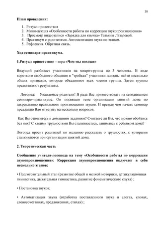 28
План проведения:
1. Ритуал приветствия
2. Мини-лекция «Особенности работы по коррекции звукопроизношения»
3. Просмотр видеозаписи «Зарядка для язычка» Татьяны Лазаревой.
4. Практикум с родителями. Автоматизация звука по этапам.
5. Рефлексия. Обратная связь.
Ход семинара-практикума.
1.Ритуал приветствие – игра «Чем мы похожи»
Ведущий разбивает участников на микро-группы по 3 человека. В ходе
короткого свободного общения в "тройках" участники должны найти несколько
общих признаков, которые объединяют всех членов группы. Затем группы
представляют результаты.
Логопед: Уважаемые родители! Я рада Вас приветствовать на сегодняшнем
семинаре–практикуме. Он посвящен теме организации занятий дома по
закреплению правильного произношения звуков. И прежде чем начать семинар
предлагаю Вам ответить на несколько вопросов.
Как Вы относитесь к домашним заданиям? Считаете ли Вы, что можно обойтись
без них? С какими трудностями Вы сталкиваетесь, занимаясь с ребенком дома?
Логопед просит родителей по желанию рассказать о трудностях, с которыми
сталкиваются при организации занятий дома.
2. Теоретическая часть
Сообщение учителя-логопеда на тему «Особенности работы по коррекции
звукопроизношения»: Коррекция звукопроизношения включает в себя
несколько этапов:
• Подготовительный этап (развитие общей и мелкой моторики, артикуляционная
гимнастика, дыхательная гимнастика, развитие фонематического слуха) ;
• Постановка звуков;
• Автоматизация звука (отработка поставленного звука в слогах, словах,
словосочетаниях, предложениях, стихах) ;
 