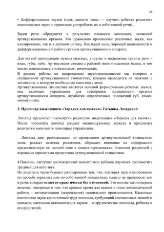 29
• Дифференциация звуков (цель данного этапа — научить ребенка различать
смешиваемые звуки и правильно употреблять их в собственной речи) .
Звуки речи образуются в результате сложного комплекса движений
артикуляционных органов. Мы правильно произносим различные звуки, как
изолированно, так и в речевом потоке, благодаря силе, хорошей подвижности и
дифференцированной работе органов артикуляционного аппарата.
Для четкой артикуляции нужны сильные, упругие и подвижные органы речи -
язык, губы, небо. Артикуляция связана с работой многочисленных мышц, в том
числе: жевательных, глотательных, мимических.
В рамках работы по исправлению звукопроизношения мы говорим о
специальной артикуляционной гимнастике, которая проводится на занятиях с
логопедом, и которую необходимо выполнять дома.
Артикуляционная гимнастика является основой формирования речевых звуков;
она включает упражнения для тренировки подвижности органов
артикуляционного аппарата, отработки определенных положений губ, языка,
мягкого неба.
3. Просмотр видеозаписи «Зарядка для язычка» Татьяны Лазаревой.
Логопед предлагает посмотреть родителям видеозапись «Зарядка для язычка».
После просмотра логопед раздает индивидуальные зеркала и предлагает
родителям выполнить некоторые упражнения.
Логопед дает рекомендации по проведению артикуляционной гимнастики
дома, раздает памятки родителям, обращает внимание на информацию
представленную по данной теме в папках-передвижках. Знакомит родителей с
игровыми вариантами проведения артикуляционной гимнастики.
4.Наконец, наступил долгожданный момент: ваш ребенок научился произносить
трудный для него звук.
Но родители часто бывают разочарованы тем, что, повторяя звук изолированно
по просьбе взрослых или по собственной инициативе, малыш не произносит его
в речи, которая остается практически без изменений. Это вполне закономерное
явление, говорящее о том, что пришло время для важного этапа логопедической
работы – автоматизации (закрепления) правильного произношения. Насколько
постановка звука кропотливый труд логопеда, требующий специальных знаний и
навыков, настолько автоматизация звуков – сотрудничество логопеда, ребенка и
его родителей.
 