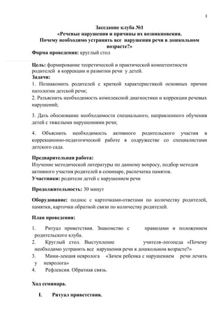3
Заседание клуба №1
«Речевые нарушения и причины их возникновения.
Почему необходимо устранить все нарушения речи в дошкольном
возрасте?»
Форма проведения: круглый стол
Цель: формирование теоретической и практической компетентности
родителей в коррекции и развитии речи у детей.
Задачи:
1. Познакомить родителей с краткой характеристикой основных причин
патологии детской речи;
2. Разъяснить необходимость комплексной диагностики и коррекции речевых
нарушений;
3. Дать обоснование необходимости специального, направленного обучения
детей с тяжелыми нарушениями речи;
4. Объяснить необходимость активного родительского участия в
коррекционно-педагогической работе в содружестве со специалистами
детского сада.
Предварительная работа:
Изучение методической литературы по данному вопросу, подбор методов
активного участия родителей в семинаре, распечатка памяток.
Участники: родители детей с нарушением речи
Продолжительность: 30 минут
Оборудование: поднос с карточками-ответами по количеству родителей,
памятки, карточки обратной связи по количеству родителей.
План проведения:
1. Ритуал приветствия. Знакомство с правилами и положением
родительского клуба.
2. Круглый стол. Выступление учителя-логопеда «Почему
необходимо устранить все нарушения речи в дошкольном возрасте?»
3. Мини-лекция невролога «Зачем ребенка с нарушением речи лечить
у невролога»
4. Рефлексия. Обратная связь.
Ход семинара.
I. Ритуал приветствия.
 