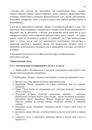 30
Сегодня мне хотелось бы предложить для ознакомления игры, которые
помогут Вашему ребёнку автоматизировать звуки, повысить артикуляционную
моторику, самоконтроль, разовьют фонематический слух, научат рассказывать,
отыскивать интересные слова, а в итоге сделать речь Вашего ребёнка богаче и
разнообразнее.
А как вы их преподнесете ребенку, зависит от интересов ребенка и от вас. Эти
игры могут быть интересны и полезны всем членам семьи. В них можно играть в
выходные дни, в праздники, в будние дни вечерами, когда взрослые и дети
собираются вместе после очередного рабочего дня и самое главное - по дороге
домой, чтобы не отвлекаться вечером от домашних дел! При автоматизации
звука в слогах, когда ещё нет возможности использовать предметные и
сюжетные картинки с заданным звуком, для привлечения интереса детей я
практикую использование следующих игр и упражнений, в которые мы сейчас и
поиграем.
Участниками будете вы и дети. Предлагаются игры для проигрывания
взрослыми и детьми:
3.Практическая часть.
Итак, Автоматизация изолированного звука и в слогах.
1. Здравствуйте! Поздороваться с другими участниками клуба вместо слов
звуком (используя разную интонацию)
2. Кубик-рубик. Кидаем , сколько точек выпало, столько раз произнести звук
3. Волчок, юла. Пока крутится волчок, произносим звук.
4. Прищепки. Надеть прищепки на героя, произнося звук на каждую
прищепку.
5. Песня. Спеть песню на задуманный слог. (логопед включает минусовку
«Учат в школе»)
6. «Расскажи историю» родители вытягивают карточку с заданием.
Рассказывает историю вместо слов слогами, другие участники угадывают.
(рассказать сказку «Колобок», «Репка», попросить денег у участников,
поругать ученика за плохую оценку, похвалить ученика за хорошую
оценку):
 рассказать сказку «Колобок», используя жесты и вместо слов слоги со
звуком «л»
 рассказать сказку «Репка», используя жесты и вместо слов слоги со звуком
«л»
 попросить денег у участников, используя жесты и вместо слов слоги со
звуком «л»
 