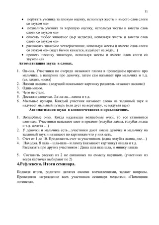 31
 поругать ученика за плохую оценку, используя жесты и вместо слов слоги
со звуком «л»
 похвалить ученика за хорошую оценку, используя жесты и вместо слов
слоги со звуком «л»
 описать любое животное (н-р медведя), используя жесты и вместо слов
слоги со звуком «л»
 рассказать знакомое четверостишие, используя жесты и вместо слов слоги
со звуком «л» (идет бычок качается, вздыхает на ходу…)
 пропеть песенку знакомую, используя жесты и вместо слов слоги со
звуком «л»
Автоматизация звука в словах.
1. Он-она. Участники по очереди называют глагол в прошедшем времени про
мальчика, а напарник про девочку, затем сам называет про мальчика и т.д.
(ел, ходил, носил)
2. Назови ласково. (ведущий показывает картинку родитель называет ласково)
3. Один-много.
4. Чего не стало.
5. Доскажи словечко. Ла-ла-ла…лампа и т.д.
6. Мыльные пузыри. Каждый участник называет слово на заданный звук и
надувает мыльный пузырь (или дует на вертушку, не надувая щек)
Автоматизация звука в словосочетаниях и предложениях.
1. Волшебные очки. Когда надеваешь волшебные очки, то все становится
цветным. Участники называют цвет и предмет (голубая лампа, голубая лодка
и т.д. желтая …)
2. У девочки и мальчика есть…участники дают имена девочке и мальчику на
заданный звук и называют по картинкам что у них есть.
3. Счет от 1 до 10. Продолжить счет за участником. (одна голубая лампа, две…)
4. Находка. Я шла – шла-шла - и лампу (называют картинку) нашла и т.д.
Рассказать про других участников : Даша шла шла шла, и мишку нашла
5. Составить рассказ из 2 не связанных по смыслу картинок. (участники из
веера карточек выбирают по 2)
4.Рефлексия. Итоги семинара.
Подводя итоги, родители делятся своими впечатлениями, задают вопросы.
Проводится награждение всех участников семинара медалями «Помощник
логопеда».
 