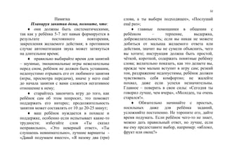 32
Памятка
Планируя занятия дома, помните, что:
 они должны быть систематическими,
так как у ребёнка 5-7 лет навык формируется в
результате постоянного повторения,
закрепления желаемого действия; в противном
случае автоматизация звука может затянуться
на длительное время;
 правильно выбирайте время для занятий
– шумные, эмоциональные игры нежелательны
перед сном, ребёнок не должен быть уставшим,
недопустимо отрывать его от любимого занятия
(игры, просмотра передачи), иначе у него ещё
до начала занятия с вами сложится негативное
отношение к нему;
 старайтесь закончить игру до того, как
ребёнок сам об этом попросит, это поможет
поддержать его интерес; продолжительность
занятия может составлять от 10 до 20-25 минут;
 ваш ребёнок нуждается в похвале и
поддержке, особенно если испытывает какие-то
трудности; избегайте слов «Ты сказал
неправильно», «Это неверный ответ», «Ты
слушаешь невнимательно», лучшие варианты -
«Давай подумаем вместе», «Я назову два (три)
слова, а ты выбери подходящее», «Послушай
ещё раз»;
 главные помощники в общении с
ребёнком – терпение, выдержка,
доброжелательность; если вы никак не можете
добиться от малыша желаемого ответа или
действия, значит вы не сумели объяснить, чего
вы хотите; инструкция должна быть простой,
чёткой, короткой, содержать понятные ребёнку
слова; желательно показать, как это делаете вы,
прежде чем малыш вступит в игру сам; резкий
тон, раздражение недопустимы, ребёнок должен
чувствовать себя комфортно; не жалейте
похвал, даже если успехи незначительны.
Главное – поверить в свои силы: «Сегодня ты
говорил лучше, чем вчера», «Молодец, ты очень
старался!».
 Обязательно начинайте с простых,
посильных даже для ребёнка заданий,
усложняйте постепенно. Не торопите его, дайте
время подумать. Если ребёнок чего-то не знает,
можно дать правильный ответ, но лучше, если
вы ему предоставите выбор, например: «яблоко,
фрукт или овощ?»
 
