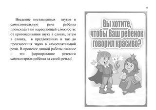 33
Введение поставленных звуков в
самостоятельную речь ребёнка
происходит по нарастающей сложности:
от проговаривания звука в слогах, затем
в словах, в предложениях и так до
произнесения звука в самостоятельной
речи. В процессе данной работы главное
– это формирование речевого
самоконтроля ребёнка за своей речью!
 