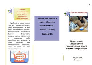 34
.
У ребенка не всегда может
сразу все хорошо получиться,
порой это вызывает у него
отказ от дальнейшей работы.
В таком случае родители не
должны фиксировать
внимание малыша на том, что
не получается, надо
подбодрить его, вернуться к
более простому, уже
отработанному материалу,
указав, что когда – то это
тоже не получилось.
Желаю вам успехов и
радости общения с
вашими детьми.
Учитель—логопед
Каргина О.С.
Закрепление
правильного
произношения звуков
в домашних условиях
Для вас, родители
Помните,
что поставленные
звуки требуют
постоянного
закрепления речи.
МБДОУ №27
«Искорка»
 