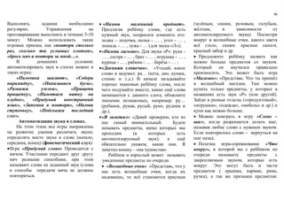 36
Выполнять задания необходимо
регулярно. Упражнения на
проговаривание выполнять в течение 5-10
минут. Можно использовать такие
игровые приемы, как «повтори столько
раз, сколько ты услышал хлопков»,
«брось мяч и повтори за мной…».
В домашних условиях
автоматизировать звук в слогах можно в
таких играх:
«Пальчики шагают», «Собери
пирамидку», «Нанизываем бусы»,
«Развяжи узелки», «Прищепи
прищепку», «Намотаем нитку на
клубок», «Придумай иностранный
язык», «Запомни и повтори», «Назови
ступеньку», «Подскажи последний
слог».
Автоматизация звука в словах.
На этом этапе все игры направлены
на развитие умения различать звуки,
определять место звука в слове (начало,
середина, конец) (фонематический слух)
Игра «Придумай слово» Проводится с
мячом. Участники передают друг другу
мяч разными способами, при этом
называют слова на заданный звук (слова
и способы передачи мяча не должны
повторяться.
 «Назови маленький предмет».
Предлагая ребёнку слова, где есть
нужный звук, попросите изменить его:
лодка – лодочка, полка - … , угол - … ,
лошадь - … , лужа - … (для звука «Л»);
«Назови ласково». Для звука «Р»: рука -
… , сестра - … , брат - … , игрушка - … ,
курица - … , рябина - … . берёза - … ;
«Доскажи словечко». «Угадай, какое
слово я задумал: ра… (кета, дио, кушка,
стение и т.д.) В начале загадывайте
хорошо знакомые ребёнку слова, после
чего подумайте вместе, какие ещё слова
начинаются с данного слога, объясните
значение незнакомых, например: ру…
(рубанок, рукав, русый, руно, рудник и
др.).
«Я заметил» «Давай проверим, кто из
нас самый внимательный. Будем
называть предметы, мимо которых мы
проходим (в которых есть
автоматизируемый звук); а ещё
обязательно укажем, какие они. Я
заметил кошку – она пушистая»
Ребёнок и взрослый может называть
увиденные предметы по очереди.
 «Волшебные очки» «Представь, что у
нас есть волшебные очки, когда их
надеваешь, то всё становится красным
(зелёным, синим, розовым, голубым,
жёлтым, в зависимости от
автоматизируемого звука). Посмотри
вокруг в волшебные очки, какого цвета
всё стало, скажи: красные сапоги,
красный забор и др.
 Предложите ребёнку назвать как
можно больше предметов со звуком.
Который он научился правильно
произносить. Это может быть игра
«Магазин»: «Представь. Что ты пришёл
в волшебный магазин. Там можно
купить только предметы, у которых в
названиях есть звук «Р» (или другой).
Зайди в разные отделы («продуктовый»,
«игрушки», «одежда», «мебель» и др.) и
купи как можно больше.
 Можно поиграть в игру «Слово –
шаг», когда разрешается делать шаг,
называя любое слово с нужным звуком.
Если повторилось слово - вернуться на
шаг назад.
 Полезна игра-соревнование «Что
вокруг», в которой вы с ребёнком по
очереди называете предметы с
закрепляемым звуком, которые есть
вокруг. Это могут быть и части
предметов ( крышка, карман, рама,
ручка), а так же признаки предметов:
 