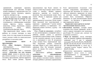 37
деревянный, шершавый, красивое,
полированный или действия, которые
можно совершать с предметами или с их
помощью: резать, рисовать, красить,
сверлить, вытирать и др.
 Другие варианты игры: назвать как
можно больше (или не меньше 5) слов
со звуком «Р» («Л», «С», «Ж» и др.),
относящихся к обобщающим понятиям:
овощи, фрукты, цветы, деревья,
животные, птицы, насекомые, одежда,
инструменты, обувь, мебель,
геометрические фигуры, цвета.
При закреплении звука важно, чтобы
ребёнок не столько повторял за вами
слова (хотя это тоже нужно на начальном
этапе), сколько чтобы он самостоятельно
употреблял то или иное слово.
Автоматизация звука в
предложениях.
Игра «Кто быстрее». Играющие
проговаривают скороговорки,
выбирается победитель.
Можно, назвав два слова с заданным
звуком, объяснить, как они связаны
между собой: лопата и молоток, река и
рак, весна и солнце и т.д. Для этого нужно
составить предложение, причем варианты
могут быть самые разные. Труднее
предложенных пар будет связать по
смыслу слова часы и речка, щука и щегол,
слива и автобус. Можно сравнить
предметы, выясняя их сходства и
различия. Ход рассуждения может быть
таким: «Ручка и карандаш нужны для
письма. Это – письменные
принадлежности (сходство). Ручка может
быть железной или пластмассовой, а
карандаш – деревянный. У ручки можно
заменить стержень, а у карандаша – нет.
Карандаш можно заточить, а ручку – нет
(различия)»
Игра «Узнай по описанию», потребует
от вас активизировать словарный запас, а
ребенок сможет узнать и научится
употреблять в речи новые слова. Скажите,
что вы, задумали предмет, но не назовете
его, а расскажите о нем. В загаданном
слове должен быть закрепляемый звук:
Она маленькая, рыжая, пушистая,
шустрая. Живет в лесу, умеет прыгать по
деревьям. Или: Он зеленый, длинный,
растет на грядке. Его солят в банках и
едят свежим.
Предложите ребёнку выучить
небольшое стихотворение,
чистоговорку. Это поможет закрепить
звук, развить слуховую память, повысить
интерес ребёнка к речевым упражнениям.
Если произношение отдельных слов
вызовет затруднение, проговорите их
несколько раз медленно по слогам и не
забудьте выяснить, правильно ли понял
их значение малыш. Проговаривание
должно быть осознанным. Обратите
внимание: на этапе автоматизации звуков
главное – не быстрота, а правильность
проговаривания звуков.
Закрепляем звук в речи не скучно!
Автоматизация звука в слогах.
«Волшебная палочка», которая своим
огоньком или стуком упражняет детей в
счёте и просит повторить слог несколько
раз.(Скажи РА столько раз, сколько ты
услышишь хлопков.).
“Игра на пианино”, когда, имитируя
игру на пианино, ребёнок проговаривает
заданный слог 5 раз с заданной
мелодией. РА-РА-РА-РА-РА, РО-РО-РО-
РО-РО РУ-РУ-РУ-РУ-РУ РЭ-РЭ-РЭ-РЭ-
РЭ РЫ-РЫ-РЫ-РЫ-РЫ А затем все 5
“песенок”-слогов “играть” вместе: РА-
РО-РУ-РЭ-РЫ.
Аналогично выполняется упражнение
“Цветочек”, когда слоги и слова
проговариваются с разгибанием и
загибанием пальчиков (лепестки
открываются и закрываются).
 