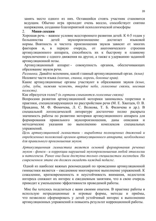 39
занять место одного из них. Оставшийся стоять участник становится
ведущим. Обычно игра проходит очень весело, способствует снятию
напряжения, созданию благоприятной психологической атмосферы
2. Мини-лекция
Хорошая речь – важное условие всестороннего развития детей. К 4-5 годам у
большинства детей звукопроизношение достигает языковой
нормы. Внятность и чистота произношения звуков зависит от многих
факторов и, в первую очередь, от анатомического строения
артикуляционного аппарата, способность их к быстрому и плавному
переключению с одного движения на другое, а также к удержанию заданной
артикуляционной позы.
Артикуляционный аппарат - совокупность органов, обеспечивающих
образование звуков речи.
Разминка. Давайте вспомним, какой главный артикуляционный орган. (язык)
Назовите части языка (кончик, спинка, корень, боковые края).
Какие артикуляционные органы участвуют в образовании звуков (язык,
губы, зубы, нижняя челюсть, твердое небо, голосовые связки, носовая
полость).
Как образуется голос? (в гортани смыкаются голосовые связки)
Вопросами развития артикуляционной моторики занимались теоретики и
практики, специализирующиеся по расстройствам речи (М. Е. Хватцев, О. В.
Правдина, М. Ф. Фомичева, Л. С. Волкова, Т. Б. Филичева и др.). В
специальной логопедической литературе достаточно полно раскрыта
значимость работы по развитию моторики артикуляционного аппарата для
формирования правильного звукопроизношения, даны описания и
методические указания по выполнению комплексов специальных
упражнений.
Цель артикуляционной гимнастики - выработка полноценных движений и
определенных положений органов артикуляционного аппарата, необходимых
для правильного произношения звуков.
Артикуляционная гимнастика является основой формирования речевых
звуков - фонем - и коррекции нарушений звукопроизношения любой этиологии
и патогенеза. Ранее она была доступна только специалистам логопедам. На
современном этапе ею должен овладеть каждый педагог.
Одной из наиболее важных рекомендаций по проведению артикуляционной
гимнастики является – ежедневное многократное выполнение упражнений. К
сожалению, кратковременность и неустойчивость внимания, недостаток
интереса снижают их интерес к ежедневным занятиям, что в свою очередь
приводит к уменьшению эффективности проводимой работы.
Мне бы хотелось поделиться с вами своими опытом. В практике работы я
использую нетрадиционные и игровые формы, методы и приёмы,
что позволило сформировать у детей устойчивый интерес к выполнению
артикуляционных упражнений и повысить результат коррекционной работы.
 