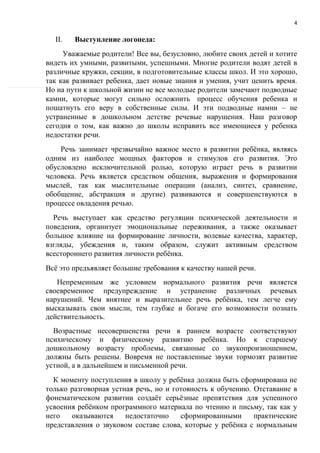 4
II. Выступление логопеда:
Уважаемые родители! Все вы, безусловно, любите своих детей и хотите
видеть их умными, развитыми, успешными. Многие родители водят детей в
различные кружки, секции, в подготовительные классы школ. И это хорошо,
так как развивает ребенка, дает новые знания и умения, учит ценить время.
Но на пути к школьной жизни не все молодые родители замечают подводные
камни, которые могут сильно осложнить процесс обучения ребенка и
пошатнуть его веру в собственные силы. И эти подводные намни – не
устраненные в дошкольном детстве речевые нарушения. Наш разговор
сегодня о том, как важно до школы исправить все имеющиеся у ребенка
недостатки речи.
Речь занимает чрезвычайно важное место в развитии ребёнка, являясь
одним из наиболее мощных факторов и стимулов его развития. Это
обусловлено исключительной ролью, которую играет речь в развитии
человека. Речь является средством общения, выражения и формирования
мыслей, так как мыслительные операции (анализ, синтез, сравнение,
обобщение, абстракция и другие) развиваются и совершенствуются в
процессе овладения речью.
Речь выступает как средство регуляции психической деятельности и
поведения, организует эмоциональные переживания, а также оказывает
большое влияние на формирование личности, волевые качества, характер,
взгляды, убеждения и, таким образом, служит активным средством
всестороннего развития личности ребёнка.
Всё это предъявляет большие требования к качеству нашей речи.
Непременным же условием нормального развития речи является
своевременное предупреждение и устранение различных речевых
нарушений. Чем внятнее и выразительнее речь ребёнка, тем легче ему
высказывать свои мысли, тем глубже и богаче его возможности познать
действительность.
Возрастные несовершенства речи в раннем возрасте соответствуют
психическому и физическому развитию ребёнка. Но к старшему
дошкольному возрасту проблемы, связанные со звукопроизношением,
должны быть решены. Вовремя не поставленные звуки тормозят развитие
устной, а в дальнейшем и письменной речи.
К моменту поступления в школу у ребёнка должна быть сформирована не
только разговорная устная речь, но и готовность к обучению. Отставание в
фонематическом развитии создаёт серьёзные препятствия для успешного
усвоения ребёнком программного материала по чтению и письму, так как у
него оказываются недостаточно сформированными практические
представления о звуковом составе слова, которые у ребёнка с нормальным
 