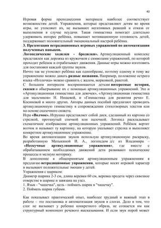 40
Игровая форма преподнесения материала наиболее соответствует
возможностям детей. Упражнения, которые представляют детям во время
игры, не утомляют их, не вызывают негативных реакций и отказа от
выполнения в случае неудачи. Такая гимнастика помогает длительно
удерживать интерес ребёнка, повышает мотивационную готовность детей,
поддерживает положительный эмоциональный настрой ребёнка.
3. Презентация нетрадиционных игровых упражнений по автоматизации
полученных навыков.
Логопедические ходилки - бродилки». Артикуляционный комплекс
представлен как дорожка из кружочков с символами упражнений, по которой
проходит ребенок и отрабатывает движения. Данные игры можно изготовить
для постановки каждой группы звуков.
Ничто так не утомляет ребёнка как однообразие, поэтому одному и тому же
упражнению можно давать разные названия. Например, положение острого
языка «Иголочка» можно сравнить с жалом, морковкой, ракетой.
С большим интересом воспринимаются детьми интересные истории,
сказки и обыгрывание их с помощью артикуляционных упражнений. Это и
«Артикуляционная гимнастика для девочек», «Артикуляционная гимнастика
для мальчиков» Н. Нищевой, и «Гимнастика для развития речи» Е.
Косиновой и много других. Авторы данных пособий предлагают проводить
артикуляционную гимнастику в сопровождении стихотворных текстов или
на основе сказочного сюжета.
Игра «Волчок». Игрушка представляет собой диск, сделанный из картона со
стрелкой, проткнутый спичкой или палочкой. Логопед раскладывает
схематичное изображение артикуляционных упражнений. Ребёнок вертит
волчок и называет ту картинку, на которую указывает стрелка и выполняет
конкретное артикуляционное упражнение.
Во время автоматизации звуков использую артикуляционную раскраску,
разработанную Матыкиной И. А., логопедом д/с из Владимира –
«Нескучные артикуляционные упражнения», где вместе с
обрабатыванием необходимых движений дети развивают психические
процессы и мелкую моторику.
В дополнение к общепринятым артикуляционным упражнениям я
предлагаю нетрадиционные упражнения, которые носят игровой характер
и вызывают положительные эмоции у детей.
Упражнения с шариком:
Диаметр шарика 2-3 см, длина веревки 60 см, веревка продета через сквозное
отверстие в шарике и завязана на узел.
1. Язык - "чашечка", цель - поймать шарик в "чашечку".
2. Поймать шарик губами.
Как показывает практический опыт, наиболее трудный и важный этап в
работе – это постановка и автоматизация звуков в слогах. Дело в том, что
слог не вызывает у ребенка конкретного образа, не сознается им как
структурный компонент речевого высказывания. И если звук порой может
 