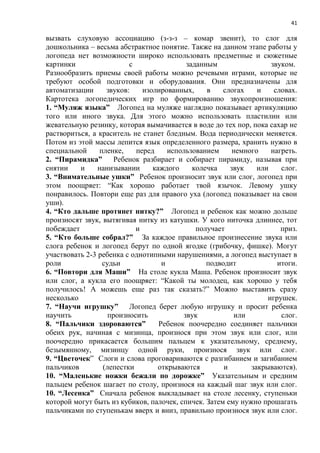 41
вызвать слуховую ассоциацию (з-з-з – комар звенит), то слог для
дошкольника – весьма абстрактное понятие. Также на данном этапе работы у
логопеда нет возможности широко использовать предметные и сюжетные
картинки с заданным звуком.
Разнообразить приемы своей работы можно речевыми играми, которые не
требуют особой подготовки и оборудования. Они предназначены для
автоматизации звуков: изолированных, в слогах и словах.
Картотека логопедических игр по формированию звукопроизношения:
1. “Муляж языка” Логопед на муляже наглядно показывает артикуляцию
того или иного звука. Для этого можно использовать пластилин или
жевательную резинку, которая вымачивается в воде до тех пор, пока сахар не
раствориться, а краситель не станет бледным. Вода периодически меняется.
Потом из этой массы лепится язык определенного размера, хранить нужно в
специальной пленке, перед использованием немного нагреть.
2. “Пирамидка” Ребенок разбирает и собирает пирамиду, называя при
снятии и нанизывании каждого колечка звук или слог.
3. “Внимательные ушки” Ребенок произносит звук или слог, логопед при
этом поощряет: “Как хорошо работает твой язычок. Левому ушку
понравилось. Повтори еще раз для правого уха (логопед показывает на свои
уши).
4. “Кто дальше протянет нитку?” Логопед и ребенок как можно дольше
произносят звук, вытягивая нитку из катушки. У кого ниточка длиннее, тот
побеждает и получает приз.
5. “Кто больше собрал?” За каждое правильное произнесение звука или
слога ребенок и логопед берут по одной ягодке (грибочку, фишке). Могут
участвовать 2-3 ребенка с однотипными нарушениями, а логопед выступает в
роли судьи и подводит итоги.
6. “Повтори для Маши” На столе кукла Маша. Ребенок произносит звук
или слог, а кукла его поощряет: “Какой ты молодец, как хорошо у тебя
получилось! А можешь еще раз так сказать?” Можно выставить сразу
несколько игрушек.
7. “Научи игрушку” Логопед берет любую игрушку и просит ребенка
научить произносить звук или слог.
8. “Пальчики здороваются” Ребенок поочередно соединяет пальчики
обеих рук, начиная с мизинца, произнося при этом звук или слог, или
поочередно прикасается большим пальцем к указательному, среднему,
безымянному, мизинцу одной руки, произнося звук или слог.
9. “Цветочек” Слоги и слова проговариваются с разгибанием и загибанием
пальчиков (лепестки открываются и закрываются).
10. “Маленькие ножки бежали по дорожке” Указательным и средним
пальцем ребенок шагает по столу, произнося на каждый шаг звук или слог.
10. “Лесенка” Сначала ребенок выкладывает на столе лесенку, ступеньки
которой могут быть из кубиков, палочек, спичек. Затем ему нужно прошагать
пальчиками по ступенькам вверх и вниз, правильно произнося звук или слог.
 