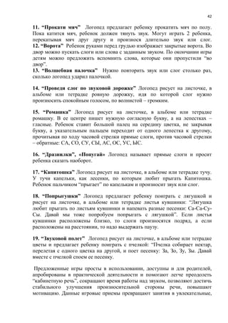 42
11. “Прокати мяч” Логопед предлагает ребенку прокатить мяч по полу.
Пока катится мяч, ребенок должен тянуть звук. Могут играть 2 ребенка,
перекатывая мяч друг другу и произнося длительно звук или слог.
12. “Ворота” Ребенок руками перед грудью изображает закрытые ворота. Во
двор можно пускать слоги или слова с заданным звуком. По окончании игры
детям можно предложить вспомнить слова, которые они пропустили “во
двор”.
13. “Волшебная палочка” Нужно повторить звук или слог столько раз,
сколько логопед ударил палочкой.
14. “Проведи слог по звуковой дорожке” Логопед рисует на листочке, в
альбоме или тетрадке ровную дорожку, идя по которой слог нужно
произносить спокойным голосом, по волнистой – громким.
15. “Ромашка” Логопед рисует на листочке, в альбоме или тетрадке
ромашку. В ее центре пишет нужную согласную букву, а на лепестках –
гласные. Ребенок ставит большой палец на середину цветка, не закрывая
букву, а указательным пальцем переходит от одного лепестка к другому,
прочитывая по ходу часовой стрелки прямые слоги, против часовой стрелки
– обратные: СА, СО, СУ, СЫ, АС, ОС, УС, ЫС.
16. “Дразнилки”, «Попугай» Логопед называет прямые слоги и просит
ребенка сказать наоборот.
17. “Капитошка” Логопед рисует на листочке, в альбоме или тетрадке тучу.
У тучи капельки, как лесенки, по которым любит прыгать Капитошка.
Ребенок пальчиком “прыгает” по капелькам и произносит звук или слог.
18. “Попрыгушки” Логопед предлагает ребенку поиграть с лягушкой и
рисует на листочке, в альбоме или тетрадке листья кувшинки: “Лягушка
любит прыгать по листьям кувшинки и напевать разные песенки: Са-Са-Су-
Сы. Давай мы тоже попробуем попрыгать с лягушкой”. Если листья
кувшинки расположены близко, то слоги произносятся подряд, а если
расположены на расстоянии, то надо выдержать паузу.
19. “Звуковой полет” Логопед рисует на листочке, в альбоме или тетрадке
цветы и предлагает ребенку поиграть с пчелкой: “Пчелка собирает нектар,
перелетая с одного цветка на другой, и поет песенку: За, Зо, Зу, Зы. Давай
вместе с пчелкой споем ее песенку.
Предложенные игры просты в использовании, доступны и для родителей,
апробированы в практической деятельности и помогают легче преодолеть
“кабинетную речь”, сокращают время работы над звуком, позволяют достичь
стабильного улучшения произносительной стороны речи, повышают
мотивацию. Данные игровые приемы превращают занятия в увлекательные,
 