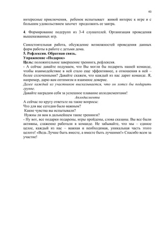 43
интересные приключения, ребенок испытывает живой интерес к игре и с
большим удовольствием захочет продолжить ее завтра.
4. Формирование подгрупп из 3-4 слушателей. Организация проведения
вышеназванных игр.
Самостоятельная работа, обсуждение возможностей проведения данных
форм работы в работе с детьми дома.
5. Рефлексия. Обратная связь.
Упражнение «Подарок»
Цель: положительное завершение тренинга, рефлексия.
- А сейчас давайте подумаем, что Вы могли бы подарить нашей команде,
чтобы взаимодействие в ней стало еще эффективнее, а отношения в ней –
более сплоченными? Давайте скажем, что каждый из нас дарит команде. Я,
например, дарю вам оптимизм и взаимное доверие.
Далее каждый из участников высказывается, что он хотел бы подарить
группе.
Давайте наградим себя за успешное плавание аплодисментами!
Аплодисменты
А сейчас по кругу ответьте на такие вопросы:
Что для вас сегодня было важным?
Какие чувства вы испытывали?
Нужны ли вам в дальнейшем такие тренинги?
- Ну вот, все подарки подарены, игры пройдены, слова сказаны. Вы все были
активны, слаженно работали в команде. Не забывайте, что мы – единое
целое, каждый из нас – важная и необходимая, уникальная часть этого
целого! «Ведь Лучше быть вместе, а вместе быть лучшими!» Спасибо всем за
участие!
 