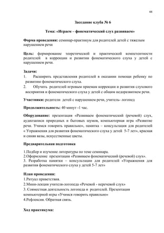 44
Заседание клуба № 6
Тема: «Играем – фонематический слух развиваем»
Форма проведения: семинар-практикум для родителей детей с тяжелым
нарушением речи
Цель: формирование теоретической и практической компетентности
родителей в коррекции и развитии фонематического слуха у детей с
нарушением речи.
Задачи:
1. Расширить представления родителей в оказании помощи ребенку по
развитию фонематического слуха.
2. Обучить родителей игровым приемам коррекции и развития слухового
восприятия и фонематического слуха у детей с общим недоразвитием речи.
Участники: родители детей с нарушением речи, учитель- логопед
Продолжительность: 40 минут -1 час.
Оборудование: презентация «Развиваем фонематический (речевой) слух,
аудиозаписи природных и бытовых шумов, компьютерная игра «Развитие
речи. Учимся говорить правильно», памятка – консультация для родителей
« Упражнения для развития фонематического слуха у детей 5-7 лет», красная
и синяя вазы, искусственные цветы.
Предварительная подготовка
1.Подбор и изучение литературы по теме семинара.
2.Оформление презентации «Развиваем фонематический (речевой) слух».
3. Разработка памятки – консультации для родителей «Упражнения для
развития фонематического слуха у детей 5-7 лет»
План проведения:
1.Ритуал приветствия.
2.Мини-лекция учителя-логопеда «Речевой - неречевой слух»
3. Совместная деятельность логопеда и родителей. Презентация
компьютерной игры «Учимся говорить правильно»
4.Рефлексия. Обратная связь.
Ход практикума:
 